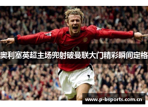 奥利塞英超主场兜射破曼联大门精彩瞬间定格
